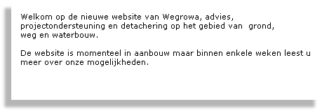 
Welkom op de nieuwe website van Wegrowa, advies, 
projectondersteuning en detachering op het gebied van  grond, 
weg en waterbouw. 

De website is momenteel in aanbouw maar binnen enkele weken leest u meer over onze mogelijkheden.